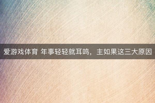 爱游戏体育 年事轻轻就耳鸣，主如果这三大原因