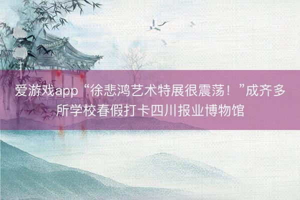 爱游戏app “徐悲鸿艺术特展很震荡！”成齐多所学校春假打卡四川报业博物馆